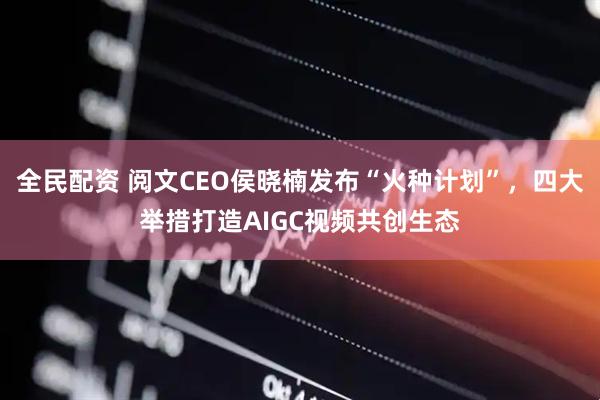 全民配资 阅文CEO侯晓楠发布“火种计划”，四大举措打造AIGC视频共创生态