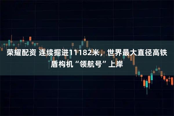 荣耀配资 连续掘进11182米，世界最大直径高铁盾构机“领航号”上岸