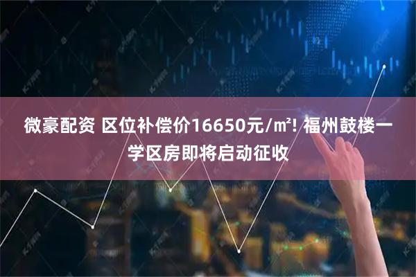 微豪配资 区位补偿价16650元/㎡! 福州鼓楼一学区房即将启动征收