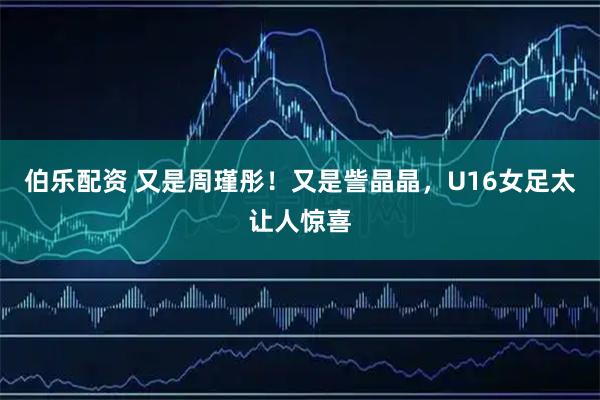 伯乐配资 又是周瑾彤！又是訾晶晶，U16女足太让人惊喜