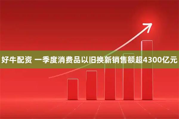 好牛配资 一季度消费品以旧换新销售额超4300亿元