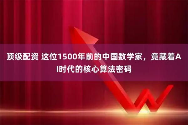 顶级配资 这位1500年前的中国数学家，竟藏着AI时代的核心算法密码