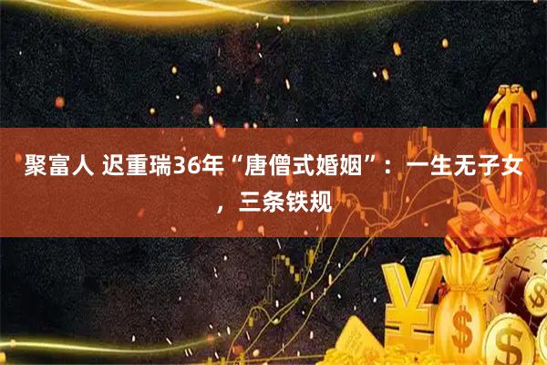 聚富人 迟重瑞36年“唐僧式婚姻”：一生无子女，三条铁规