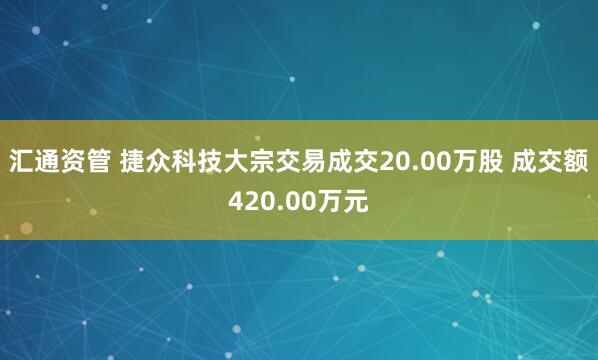 汇通资管 捷众科技大宗交易成交20.00万股 成交额420.00万元