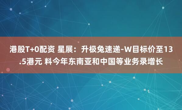 港股T+0配资 星展：升极兔速递-W目标价至13.5港元 料今年东南亚和中国等业务录增长